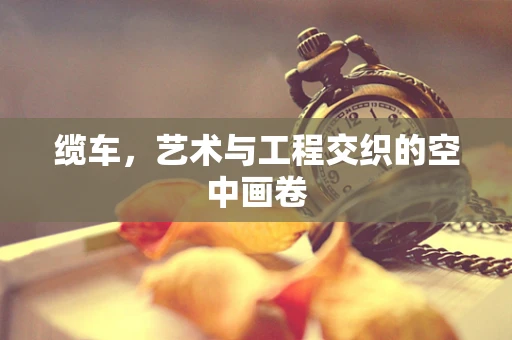 缆车，艺术与工程交织的空中画卷