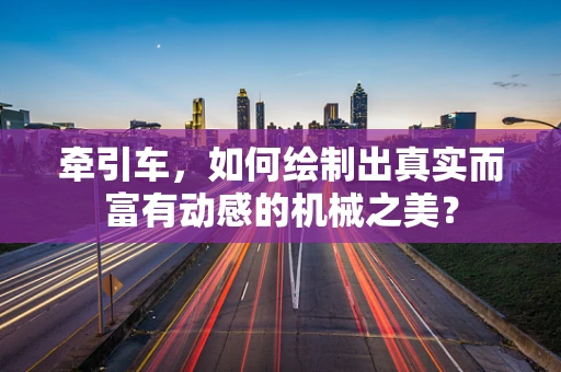 牵引车，如何绘制出真实而富有动感的机械之美？