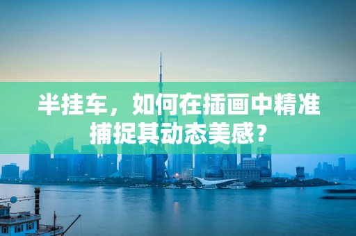 半挂车，如何在插画中精准捕捉其动态美感？