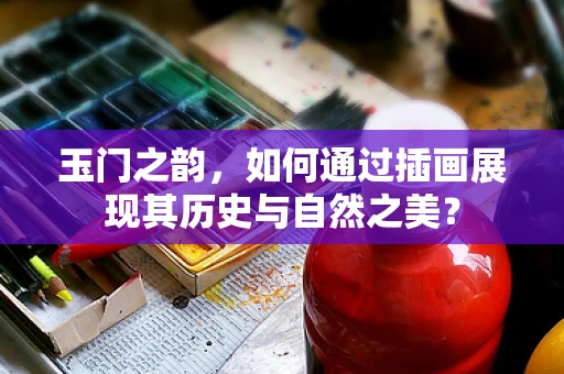 玉门之韵，如何通过插画展现其历史与自然之美？