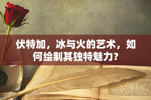 伏特加，冰与火的艺术，如何绘制其独特魅力？