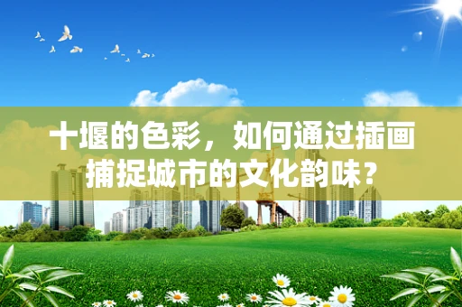 十堰的色彩，如何通过插画捕捉城市的文化韵味？