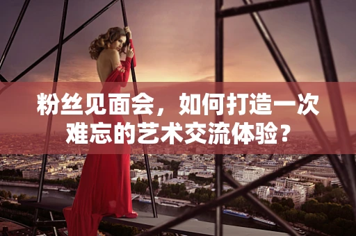 粉丝见面会，如何打造一次难忘的艺术交流体验？