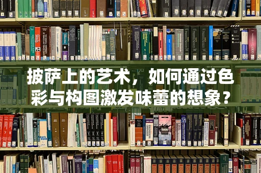 披萨上的艺术，如何通过色彩与构图激发味蕾的想象？