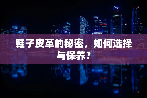 鞋子皮革的秘密，如何选择与保养？