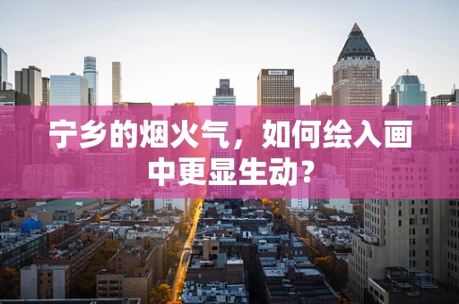 宁乡的烟火气，如何绘入画中更显生动？