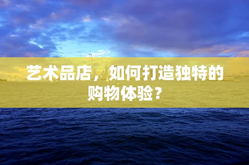 艺术品店，如何打造独特的购物体验？