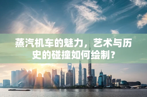 蒸汽机车的魅力，艺术与历史的碰撞如何绘制？