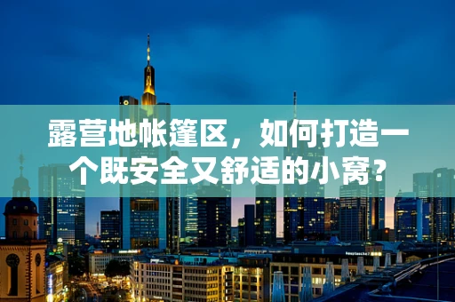 露营地帐篷区，如何打造一个既安全又舒适的小窝？