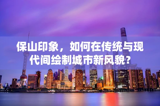 保山印象，如何在传统与现代间绘制城市新风貌？