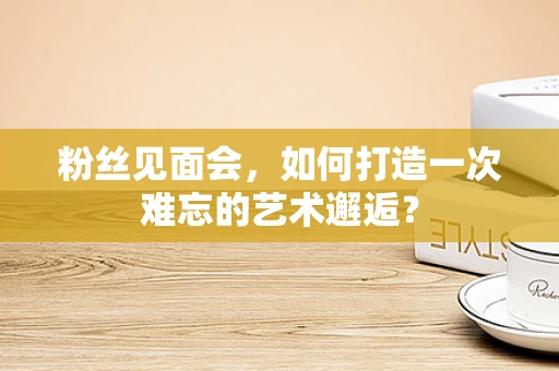 粉丝见面会，如何打造一次难忘的艺术邂逅？