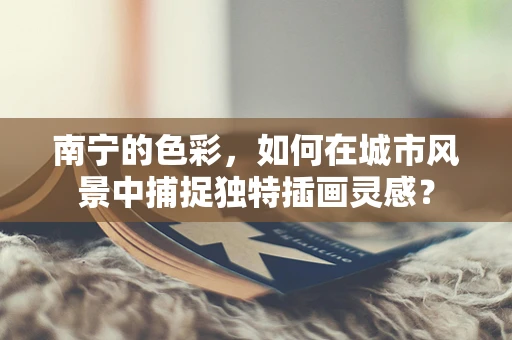 南宁的色彩，如何在城市风景中捕捉独特插画灵感？