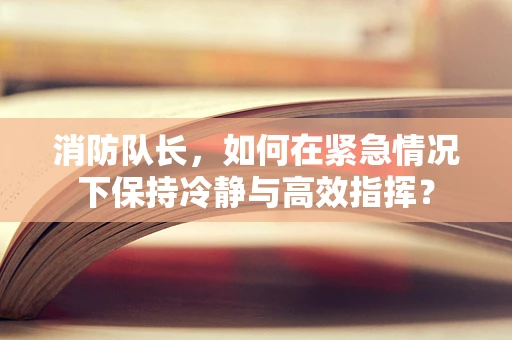 消防队长，如何在紧急情况下保持冷静与高效指挥？