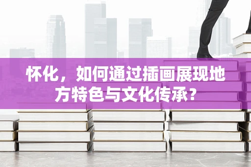 怀化，如何通过插画展现地方特色与文化传承？