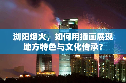浏阳烟火，如何用插画展现地方特色与文化传承？