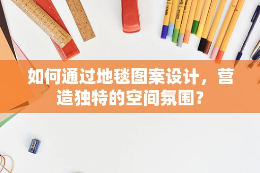 如何通过地毯图案设计，营造独特的空间氛围？
