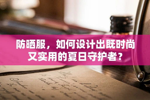 防晒服，如何设计出既时尚又实用的夏日守护者？