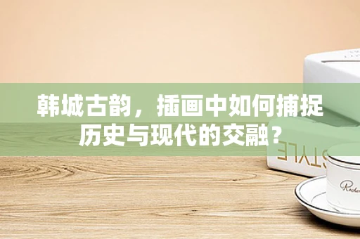 韩城古韵，插画中如何捕捉历史与现代的交融？