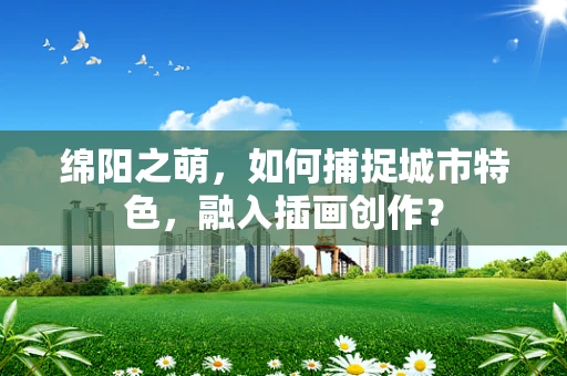 绵阳之萌，如何捕捉城市特色，融入插画创作？