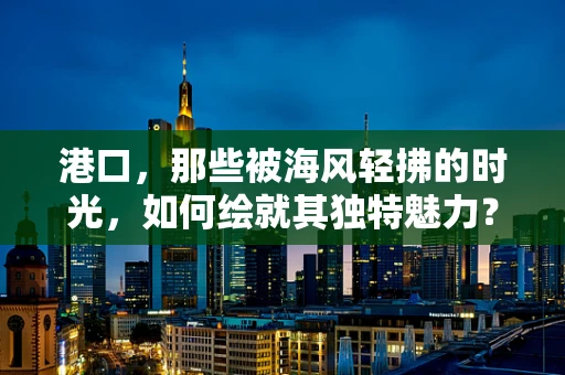 港口，那些被海风轻拂的时光，如何绘就其独特魅力？