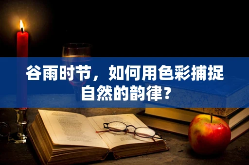谷雨时节，如何用色彩捕捉自然的韵律？