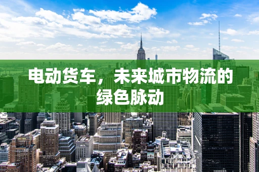 电动货车，未来城市物流的绿色脉动