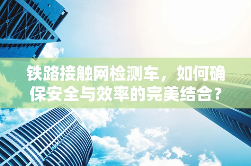 铁路接触网检测车，如何确保安全与效率的完美结合？