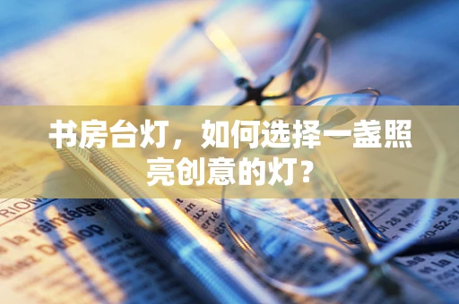 书房台灯，如何选择一盏照亮创意的灯？