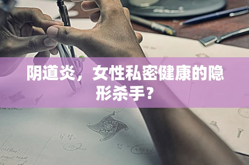 阴道炎，女性私密健康的隐形杀手？