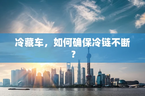 冷藏车，如何确保冷链不断？