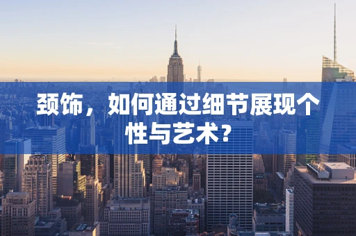 颈饰，如何通过细节展现个性与艺术？
