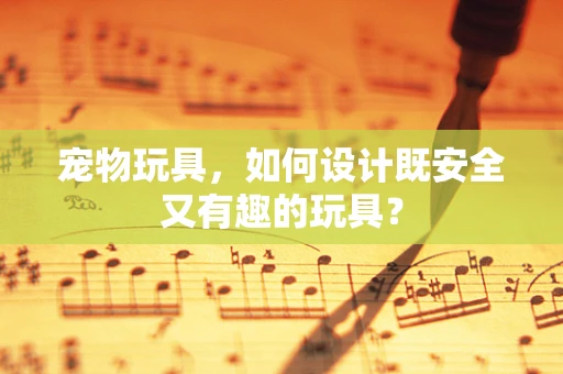 宠物玩具，如何设计既安全又有趣的玩具？