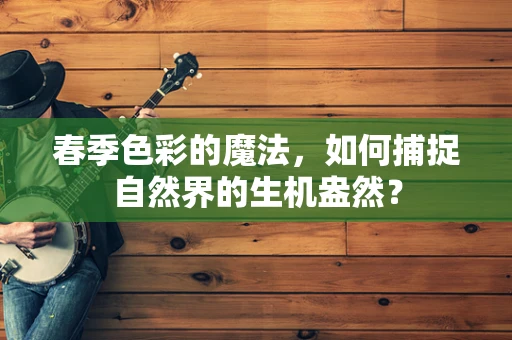 春季色彩的魔法，如何捕捉自然界的生机盎然？