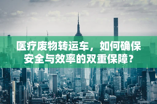 医疗废物转运车，如何确保安全与效率的双重保障？