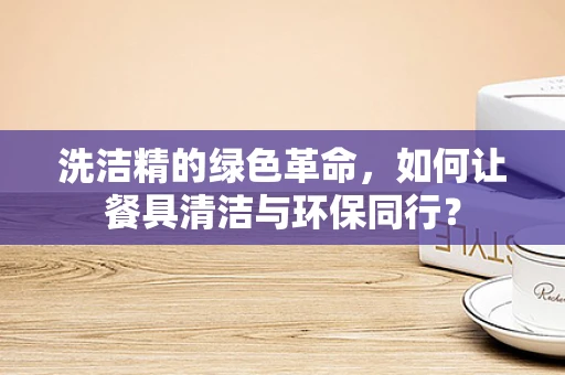 洗洁精的绿色革命，如何让餐具清洁与环保同行？