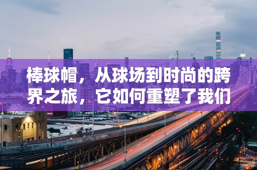棒球帽，从球场到时尚的跨界之旅，它如何重塑了我们的日常风格？