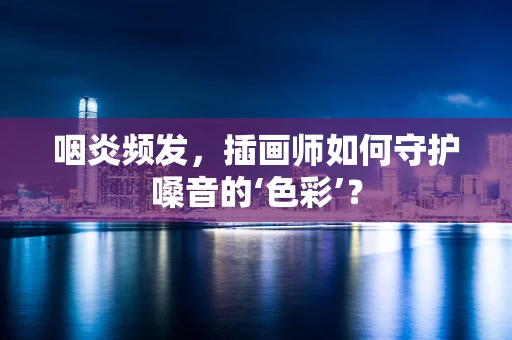 咽炎频发，插画师如何守护嗓音的‘色彩’？