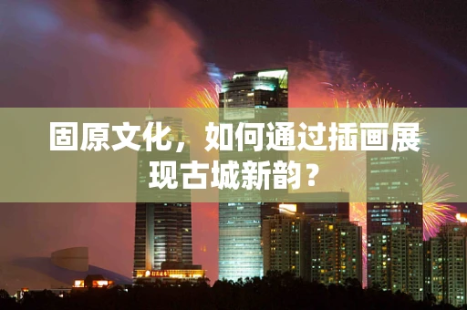 固原文化，如何通过插画展现古城新韵？