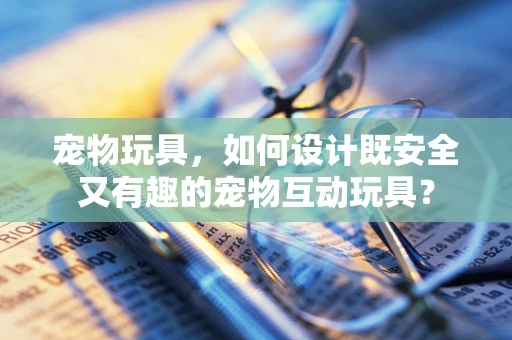 宠物玩具，如何设计既安全又有趣的宠物互动玩具？