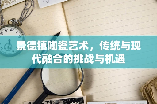 景德镇陶瓷艺术，传统与现代融合的挑战与机遇