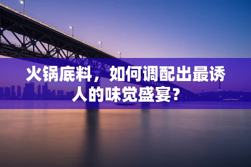 火锅底料，如何调配出最诱人的味觉盛宴？