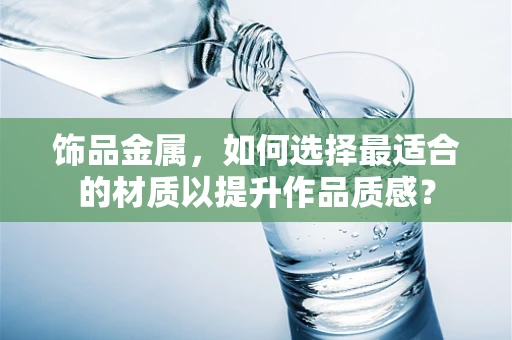 饰品金属，如何选择最适合的材质以提升作品质感？