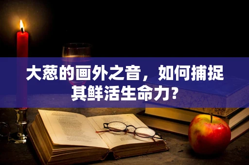 大葱的画外之音，如何捕捉其鲜活生命力？