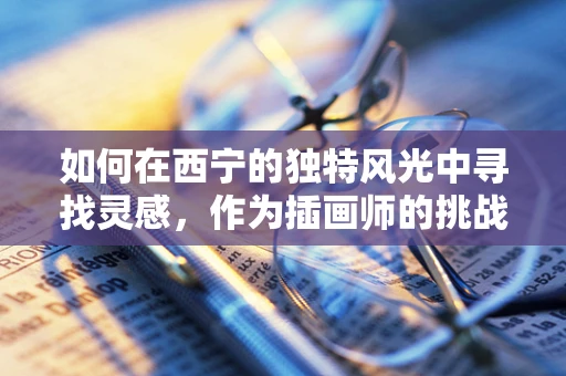 如何在西宁的独特风光中寻找灵感，作为插画师的挑战？