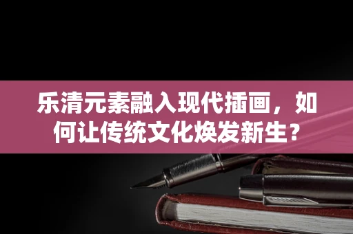 乐清元素融入现代插画，如何让传统文化焕发新生？