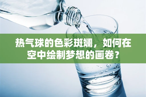 热气球的色彩斑斓，如何在空中绘制梦想的画卷？