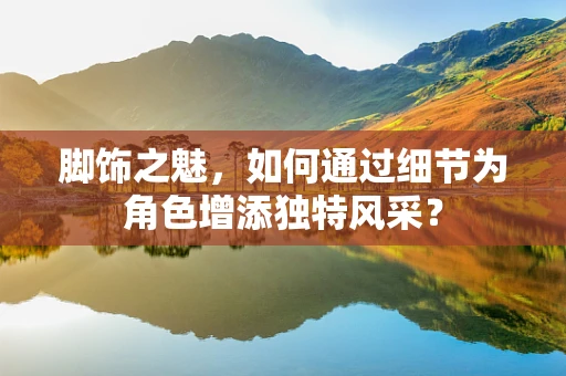 脚饰之魅，如何通过细节为角色增添独特风采？