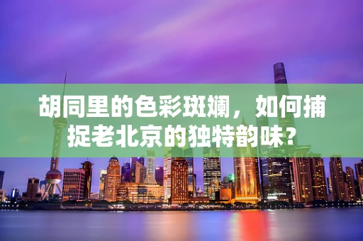 胡同里的色彩斑斓，如何捕捉老北京的独特韵味？