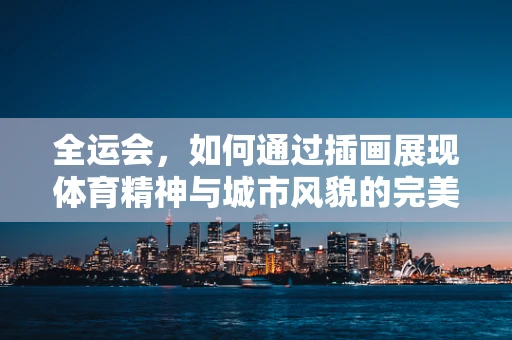 全运会，如何通过插画展现体育精神与城市风貌的完美融合？