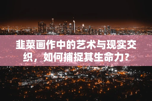 韭菜画作中的艺术与现实交织，如何捕捉其生命力？